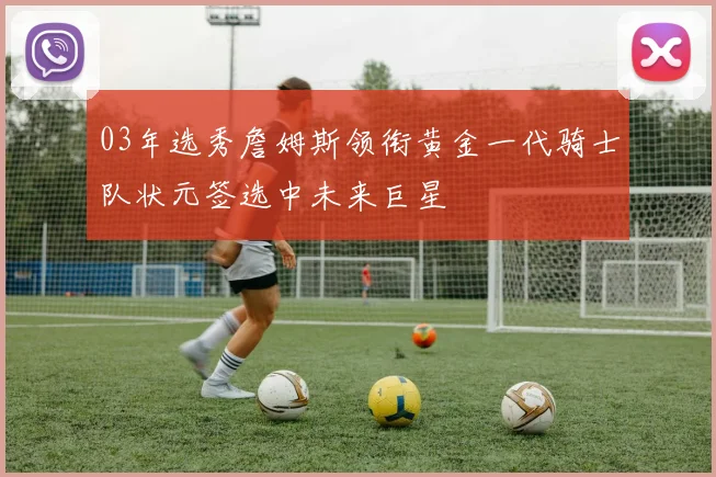 03年选秀詹姆斯领衔黄金一代骑士队状元签选中未来巨星